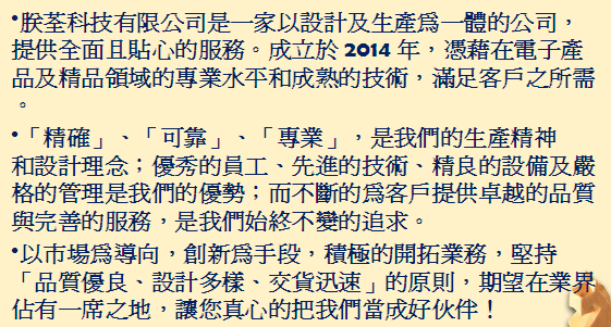 朕荃科技有限公司，是一家以設計及生產為一體的公司，提供全面且貼心的服務。成立於2014年，憑藉在電子產品及精品領域的專業水平和成熟的技術，滿足客戶之所需。
「精確」、「可靠」、「專業」，是我們的生產精神和設計理念;優秀的員工、先進的技術、精良的設備及嚴格的管理是我們的優勢; 而不斷的為客戶提供卓越的品質與完善的服務，是我們始終不變的追求。
以市場為導向，創新為手段，積極的開拓業務，堅持「品質優良、設計多樣、交貨迅速」的原則，期望在業界佔有一席之地，讓您真心的把我們當成好伙伴!
